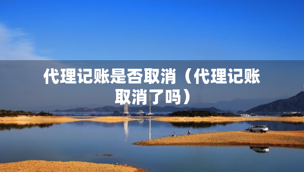 代理记账是否取消（代理记账取消了吗）