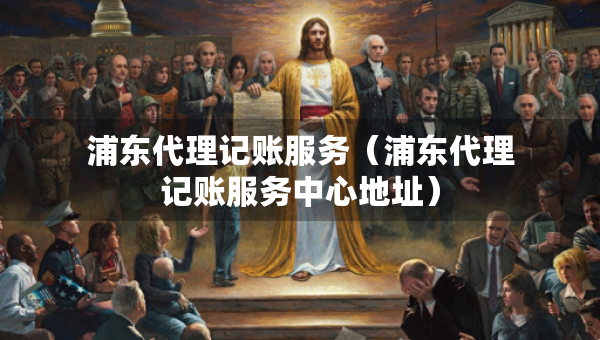 浦东代理记账服务（浦东代理记账服务中心地址）