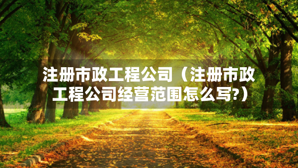 注册市政工程公司（注册市政工程公司经营范围怎么写?）
