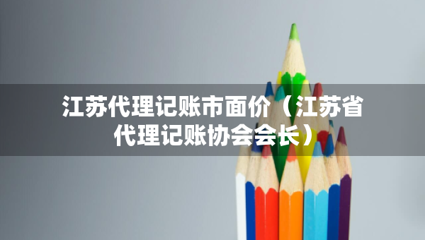 江苏代理记账市面价（江苏省代理记账协会会长）
