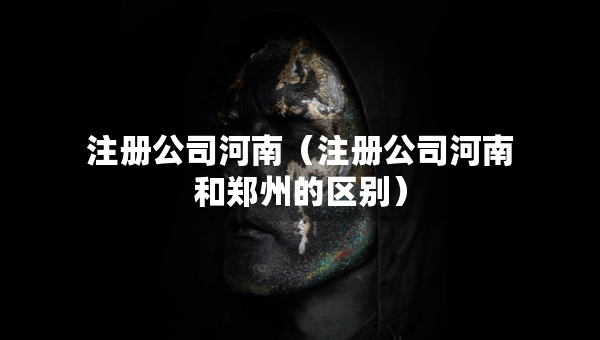 注册公司河南（注册公司河南和郑州的区别）