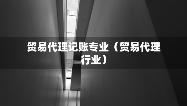 贸易代理记账专业（贸易代理行业）