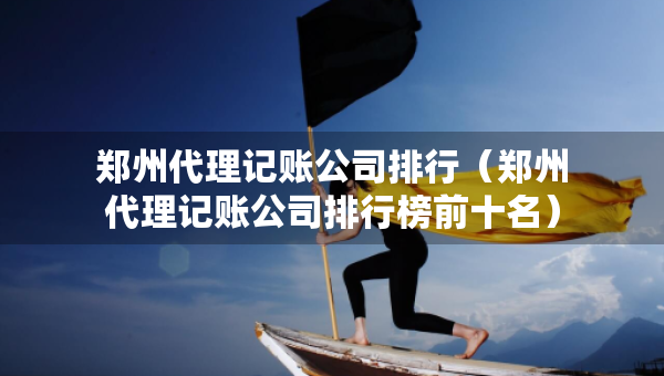 郑州代理记账公司排行（郑州代理记账公司排行榜前十名）