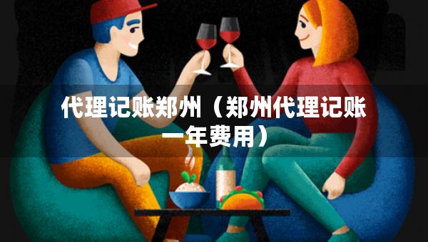 代理记账郑州（郑州代理记账一年费用）