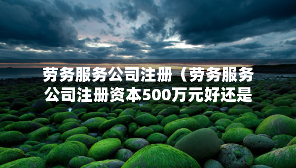 劳务服务公司注册（劳务服务公司注册资本500万元好还是1000万元好）