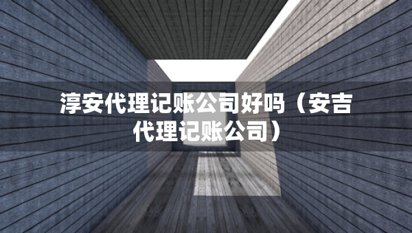 淳安代理记账公司好吗（安吉代理记账公司）