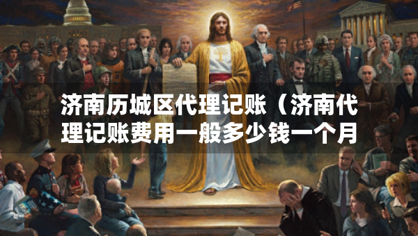 济南历城区代理记账（济南代理记账费用一般多少钱一个月）