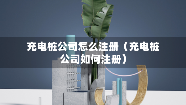充电桩公司怎么注册（充电桩公司如何注册）