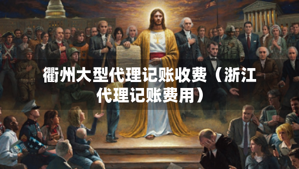 衢州大型代理记账收费（浙江代理记账费用）