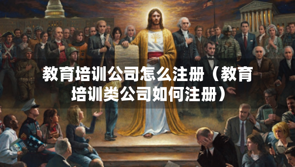 教育培训公司怎么注册（教育培训类公司如何注册）