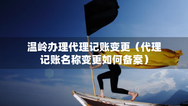 温岭办理代理记账变更（代理记账名称变更如何备案）
