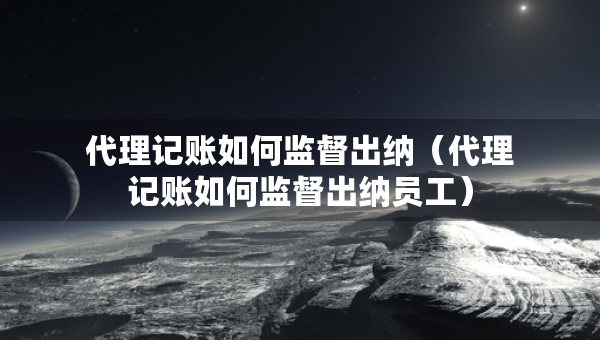 代理记账如何监督出纳（代理记账如何监督出纳员工）