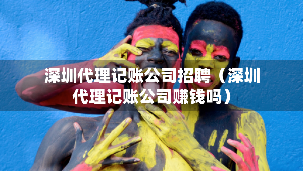 深圳代理记账公司招聘（深圳代理记账公司赚钱吗）