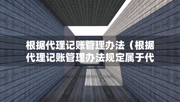 根据代理记账管理办法（根据代理记账管理办法规定属于代理记账机构业务范围）
