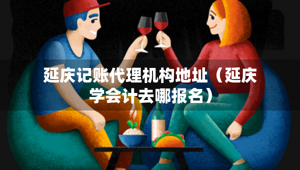 延庆记账代理机构地址（延庆学会计去哪报名）