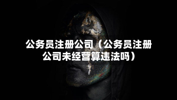 公务员注册公司（公务员注册公司未经营算违法吗）