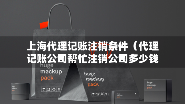 上海代理记账注销条件（代理记账公司帮忙注销公司多少钱）