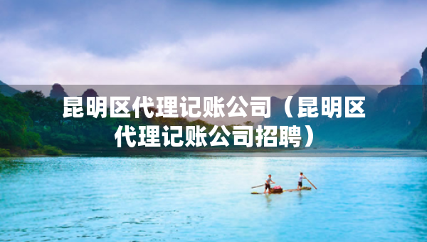 昆明区代理记账公司（昆明区代理记账公司招聘）