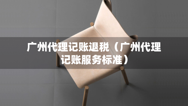 广州代理记账退税（广州代理记账服务标准）
