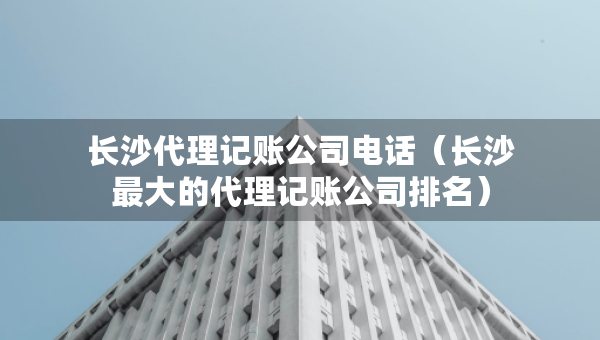 长沙代理记账公司电话（长沙最大的代理记账公司排名）