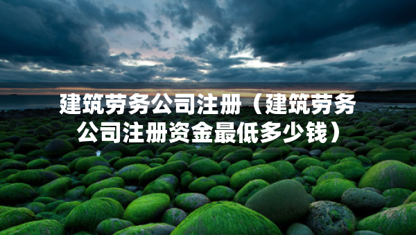 建筑劳务公司注册（建筑劳务公司注册资金最低多少钱）