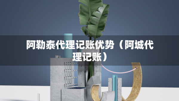 阿勒泰代理记账优势(阿城代理记账) 阿勒泰代理记账优势(阿城代理记账)