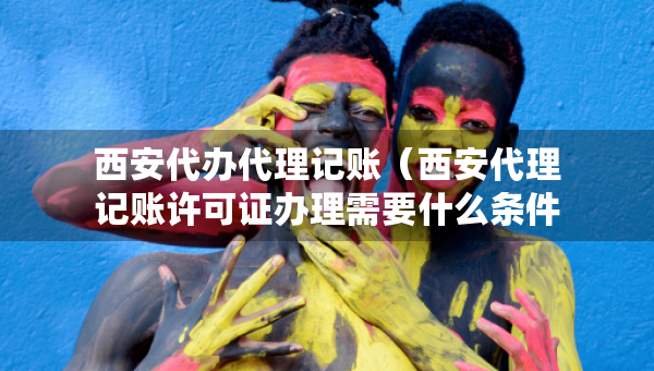 西安代办代理记账（西安代理记账许可证办理需要什么条件）