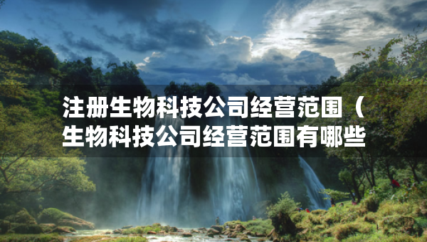 注册生物科技公司经营范围（生物科技公司经营范围有哪些内容）