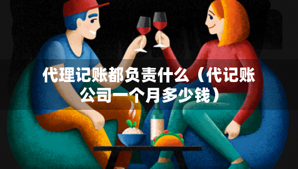 代理记账都负责什么（代记账公司一个月多少钱）
