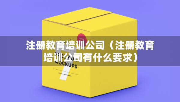 注册教育培训公司（注册教育培训公司有什么要求）