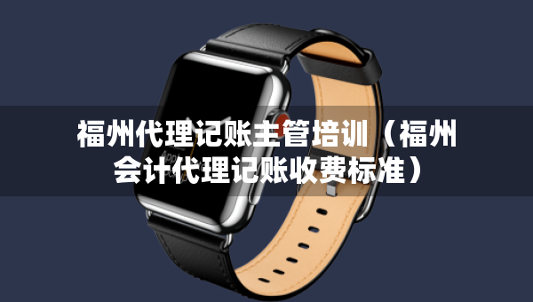 福州代理记账主管培训（福州会计代理记账收费标准）