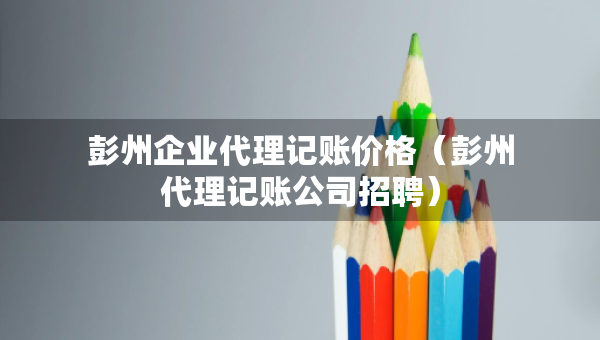 彭州企业代理记账价格（彭州代理记账公司招聘）