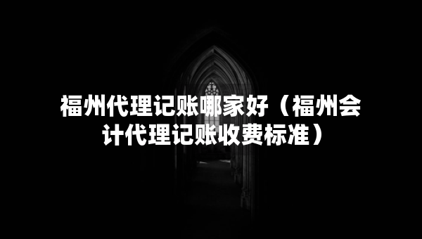 福州代理记账哪家好（福州会计代理记账收费标准）