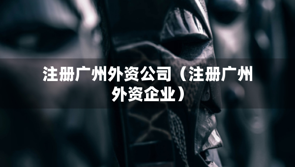 注册广州外资公司（注册广州外资企业）