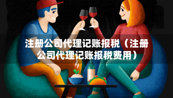 注册公司代理记账报税（注册公司代理记账报税费用）
