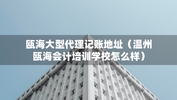 瓯海大型代理记账地址（温州瓯海会计培训学校怎么样）
