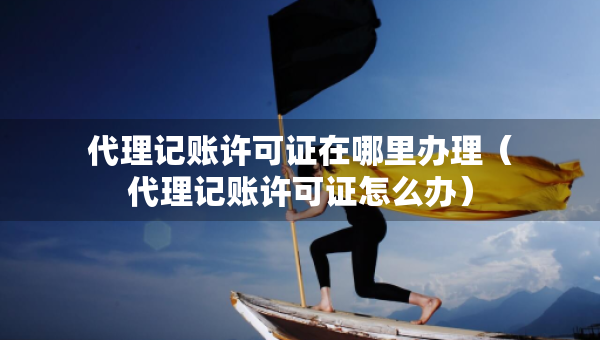 代理记账许可证在哪里办理（代理记账许可证怎么办）