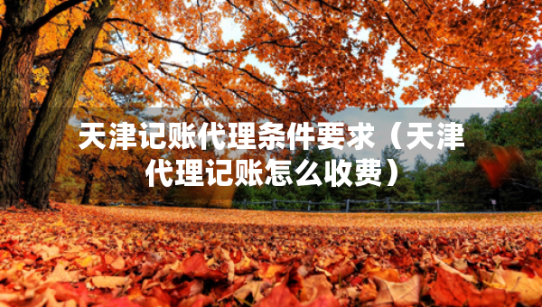 天津记账代理条件要求(天津代理记账怎么收费) 天津记账代理条件要求(天津代理记账怎么收费)