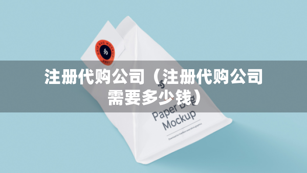 注册代购公司（注册代购公司需要多少钱）