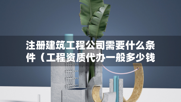 注册建筑工程公司需要什么条件（工程资质代办一般多少钱）