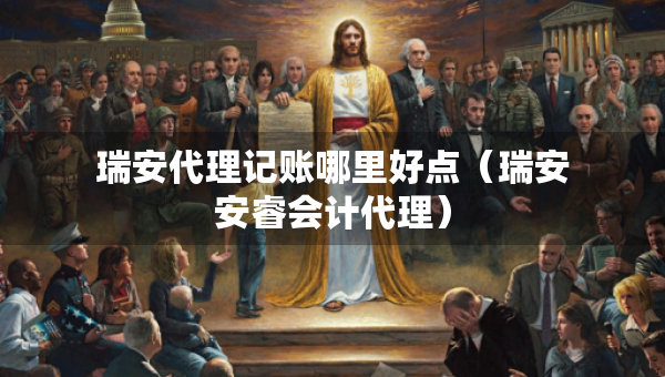 瑞安代理记账哪里好点（瑞安安睿会计代理）