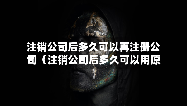 注销公司后多久可以再注册公司（注销公司后多久可以用原来的名称）