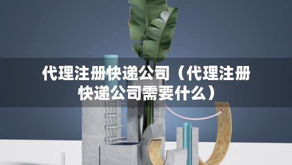 代理注册快递公司（代理注册快递公司需要什么）