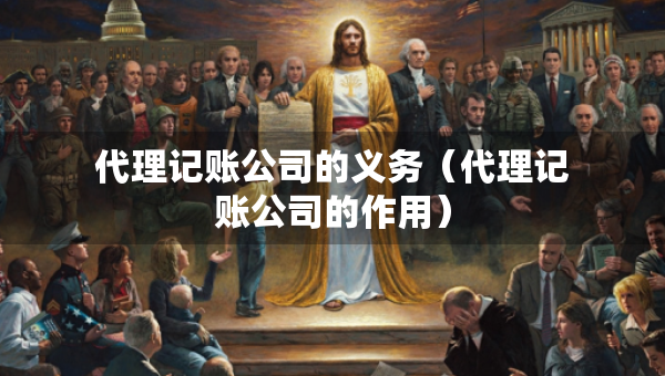 代理记账公司的义务（代理记账公司的作用）