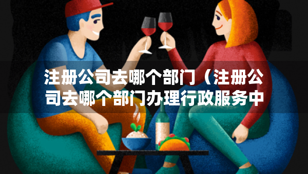 注册公司去哪个部门（注册公司去哪个部门办理行政服务中心）