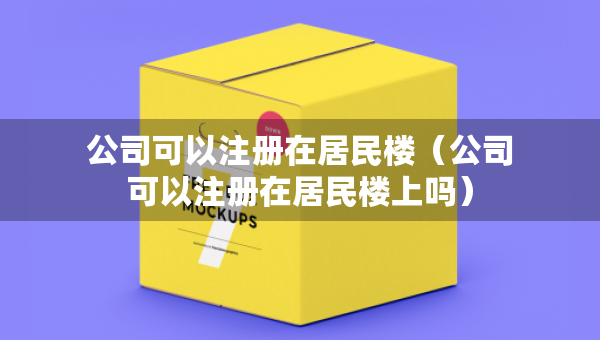 公司可以注册在居民楼（公司可以注册在居民楼上吗）