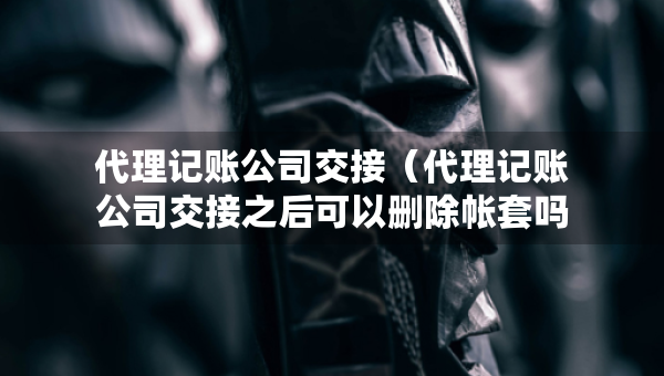 代理记账公司交接（代理记账公司交接之后可以删除帐套吗）