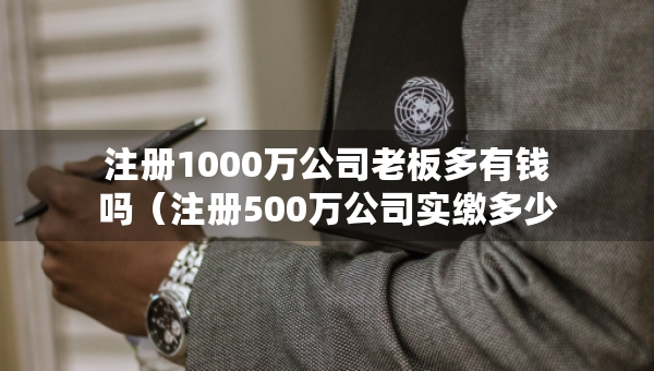注册1000万公司老板多有钱吗（注册500万公司实缴多少钱）