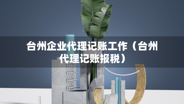 台州企业代理记账工作（台州代理记账报税）