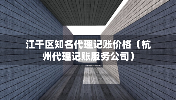 江干区知名代理记账价格（杭州代理记账服务公司）